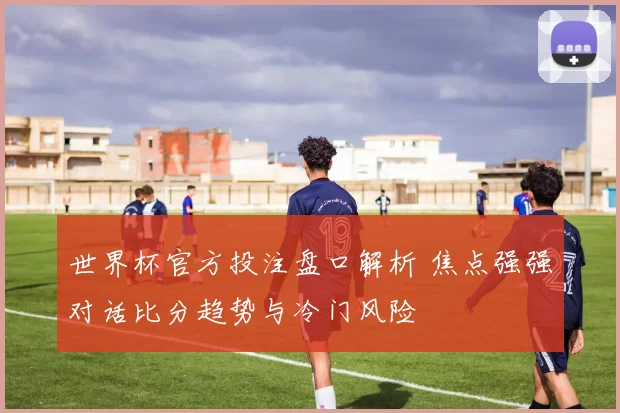世界杯官方投注盘口解析 焦点强强对话比分趋势与冷门风险
