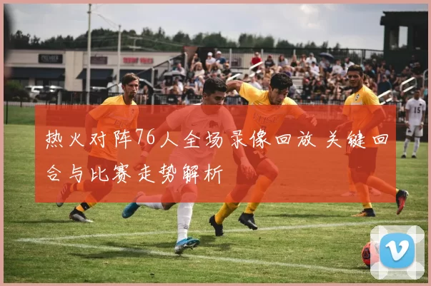 热火对阵76人全场录像回放 关键回合与比赛走势解析