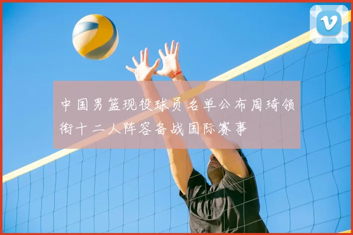 中国男篮现役球员名单公布周琦领衔十二人阵容备战国际赛事