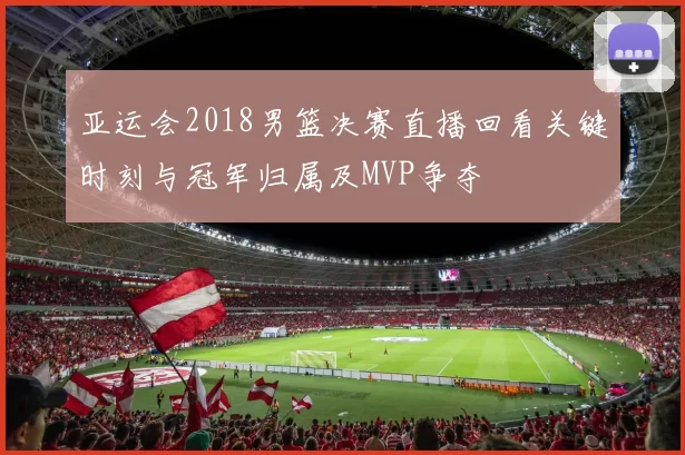 亚运会2018男篮决赛直播回看关键时刻与冠军归属及MVP争夺